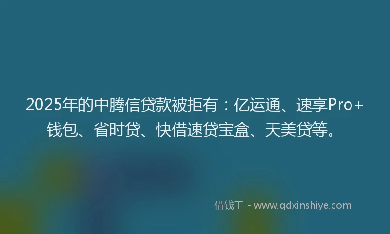 2025年的中腾信贷款被拒有：亿运通、速享Pro+钱包、省时贷、快借速贷宝盒、天美贷等。