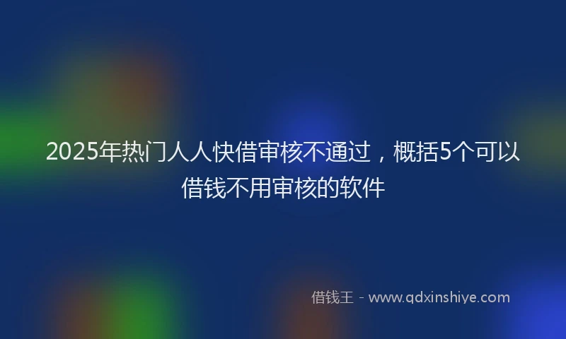 2025年热门人人快借审核不通过，概括5个可以借钱不用审核的软件