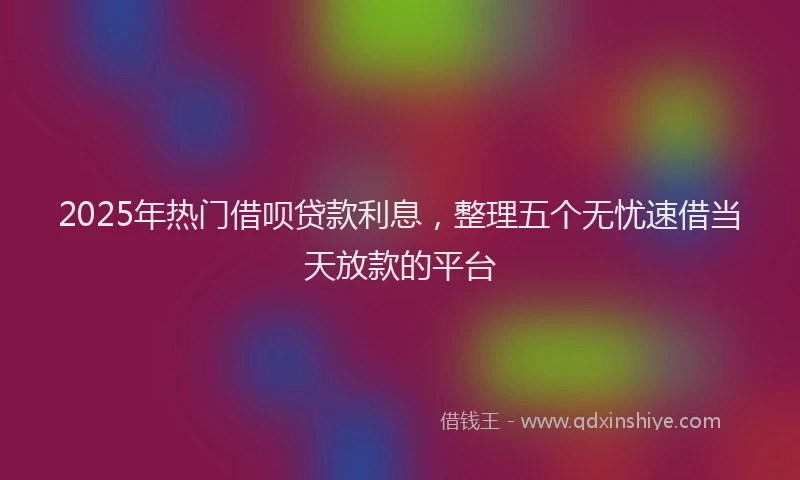 2025年热门借呗贷款利息，整理五个无忧速借当天放款的平台
