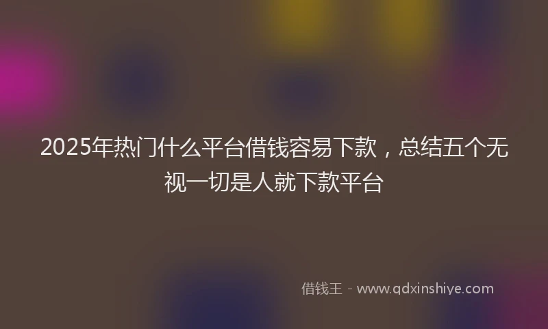 2025年热门什么平台借钱容易下款，总结五个无视一切是人就下款平台