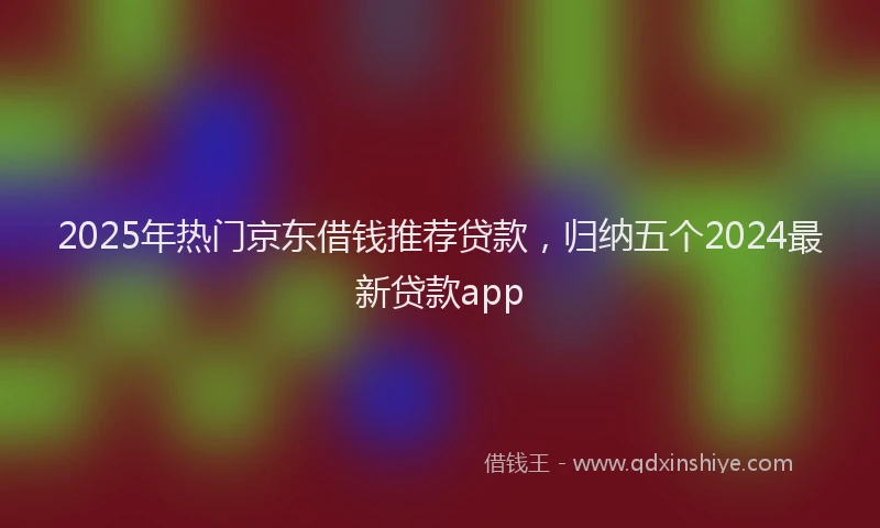 2025年热门京东借钱推荐贷款，归纳五个2024最新贷款app