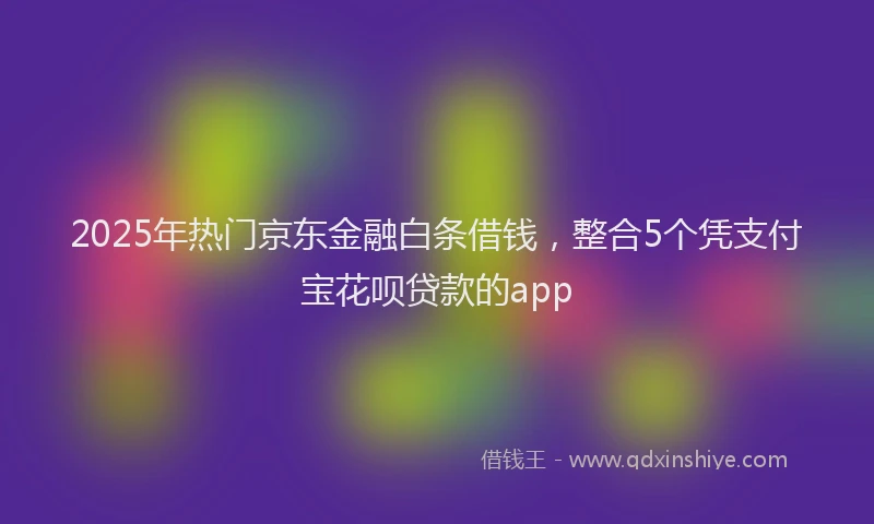 2025年热门京东金融白条借钱，整合5个凭支付宝花呗贷款的app