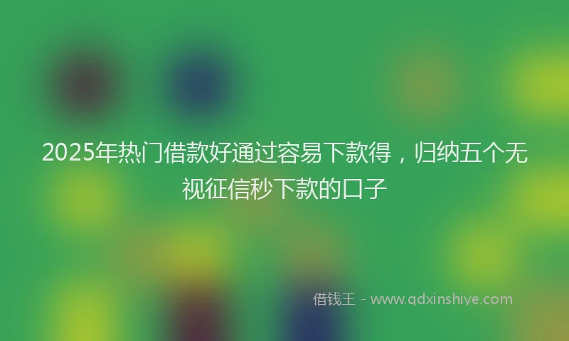 2025年热门借款好通过容易下款得，归纳五个无视征信秒下款的口子
