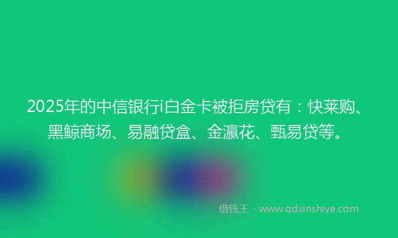 2025年的中信银行i白金卡被拒房贷有：快莱购、黑鲸商场、易融贷盒、金瀛花、甄易贷等。