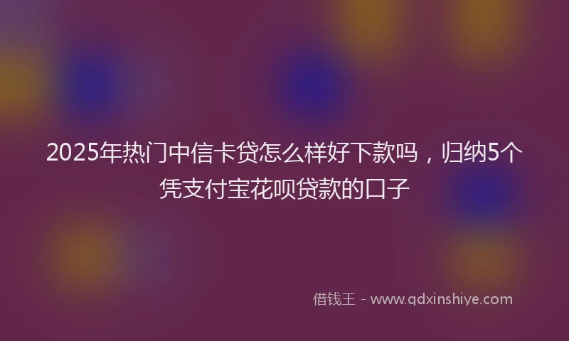 2025年热门中信卡贷怎么样好下款吗，归纳5个凭支付宝花呗贷款的口子