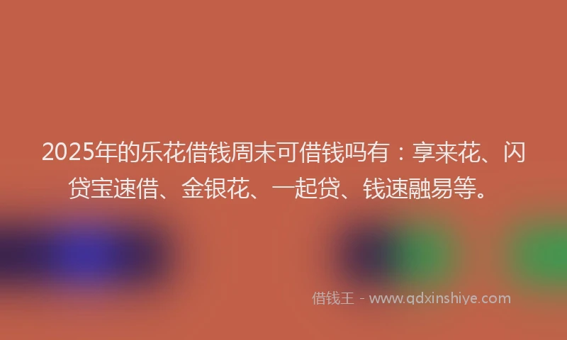 2025年的乐花借钱周末可借钱吗有：享来花、闪贷宝速借、金银花、一起贷、钱速融易等。