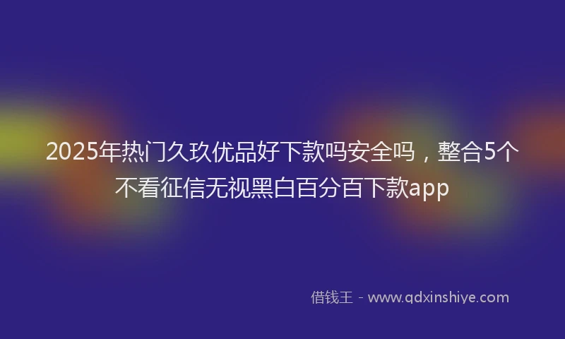 2025年热门久玖优品好下款吗安全吗，整合5个不看征信无视黑白百分百下款app