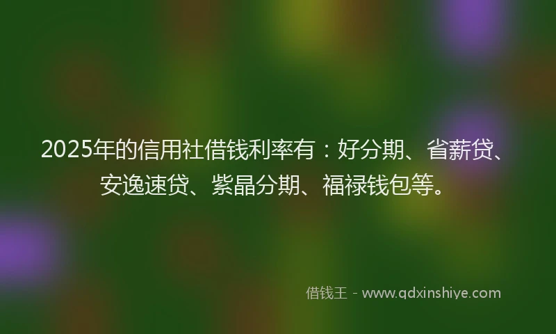 2025年的信用社借钱利率有：好分期、省薪贷、安逸速贷、紫晶分期、福禄钱包等。