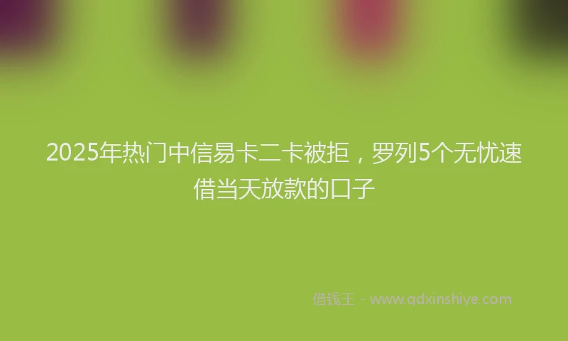 2025年热门中信易卡二卡被拒，罗列5个无忧速借当天放款的口子