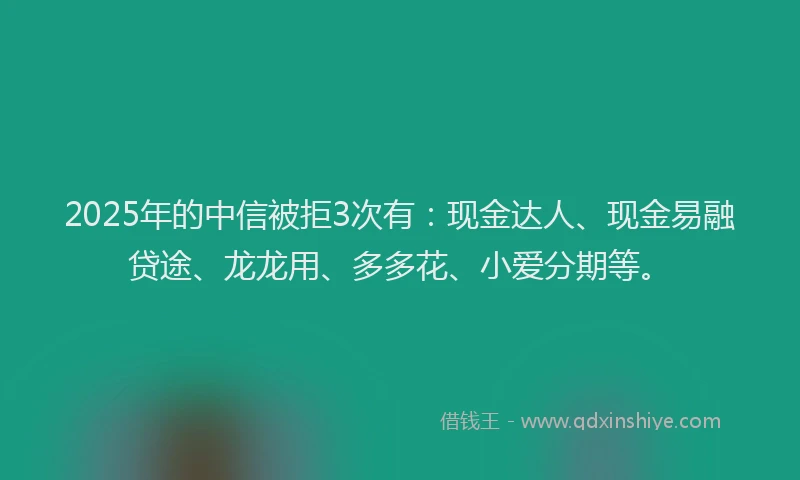 2025年的中信被拒3次有：现金达人、现金易融贷途、龙龙用、多多花、小爱分期等。