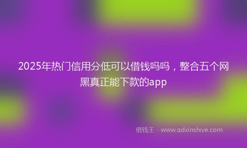 2025年热门信用分低可以借钱吗吗，整合五个网黑真正能下款的app