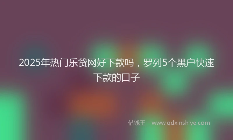 2025年热门乐贷网好下款吗，罗列5个黑户快速下款的口子