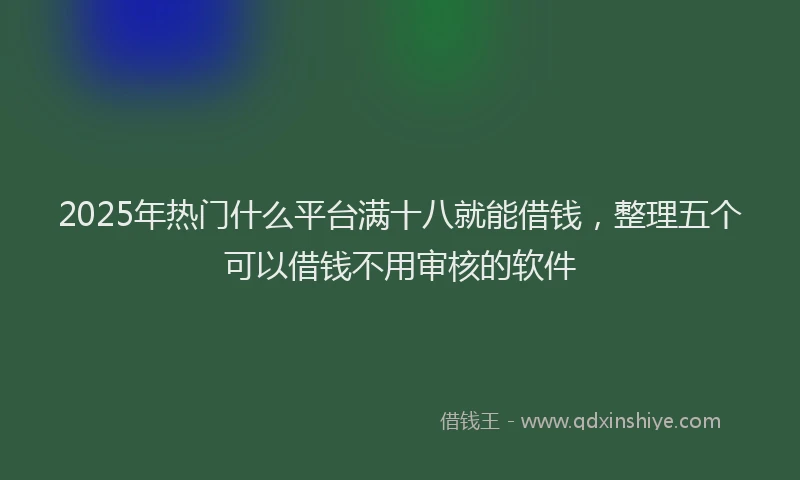 2025年热门什么平台满十八就能借钱，整理五个可以借钱不用审核的软件