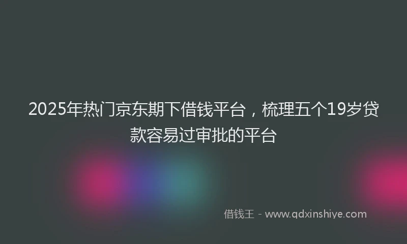 2025年热门京东期下借钱平台，梳理五个19岁贷款容易过审批的平台