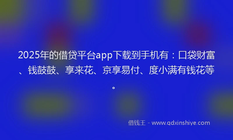 2025年的借贷平台app下载到手机有：口袋财富、钱鼓鼓、享来花、京享易付、度小满有钱花等。