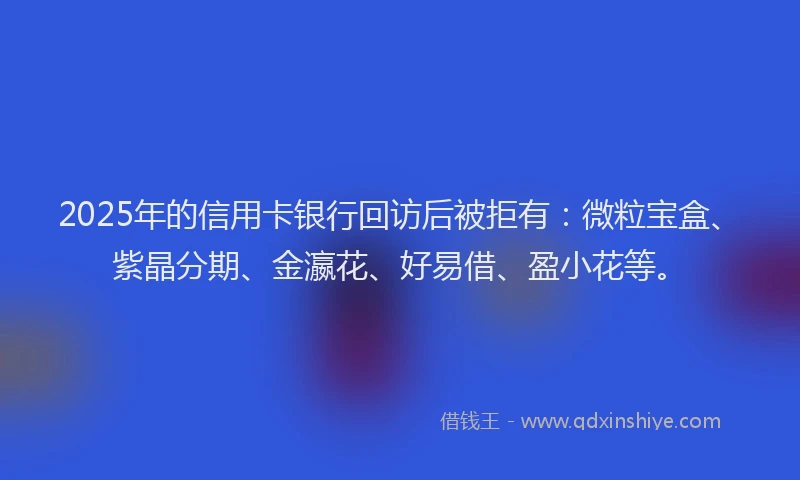 2025年的信用卡银行回访后被拒有：微粒宝盒、紫晶分期、金瀛花、好易借、盈小花等。
