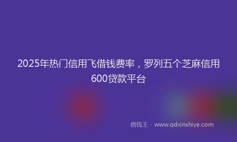 2025年热门信用飞借钱费率，罗列五个芝麻信用600贷款平台