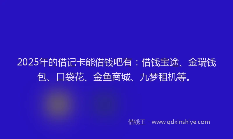 2025年的借记卡能借钱吧有：借钱宝途、金瑞钱包、口袋花、金鱼商城、九梦租机等。