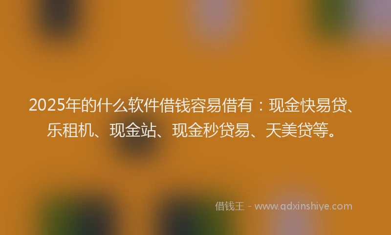 2025年的什么软件借钱容易借有：现金快易贷、乐租机、现金站、现金秒贷易、天美贷等。