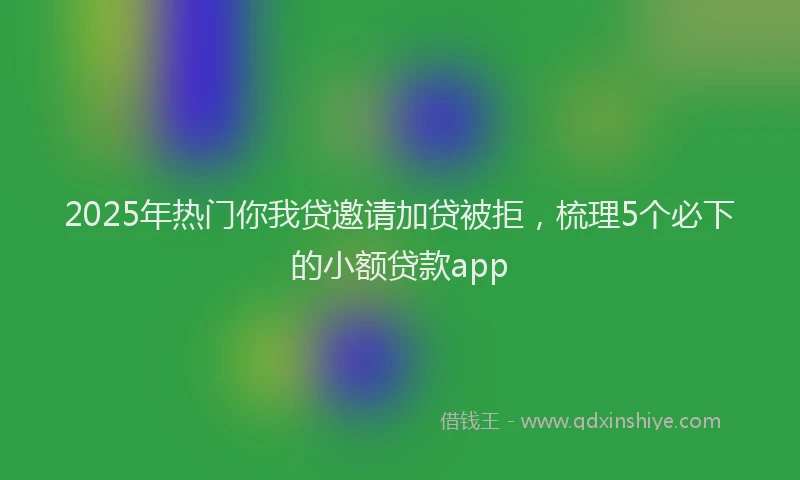 2025年热门你我贷邀请加贷被拒，梳理5个必下的小额贷款app
