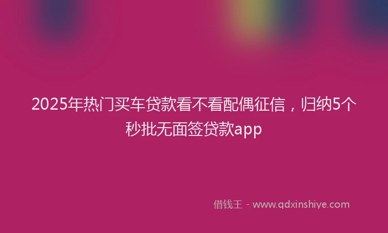 2025年热门买车贷款看不看配偶征信，归纳5个秒批无面签贷款app