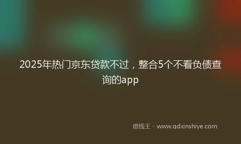 2025年热门京东贷款不过，整合5个不看负债查询的app