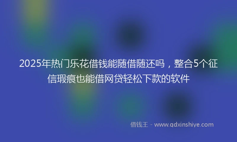 2025年热门乐花借钱能随借随还吗，整合5个征信瑕疵也能借网贷轻松下款的软件