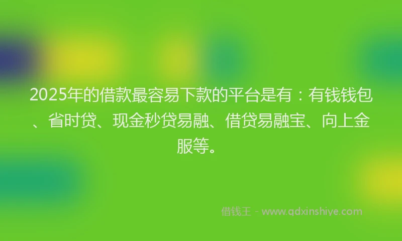 2025年的借款最容易下款的平台是有：有钱钱包、省时贷、现金秒贷易融、借贷易融宝、向上金服等。