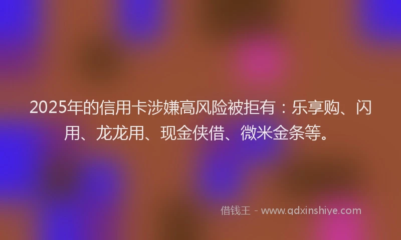 2025年的信用卡涉嫌高风险被拒有：乐享购、闪用、龙龙用、现金侠借、微米金条等。