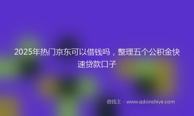 2025年热门京东可以借钱吗，整理五个公积金快速贷款口子