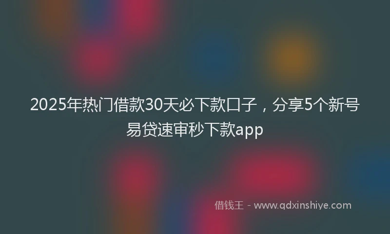 2025年热门借款30天必下款口子，分享5个新号易贷速审秒下款app