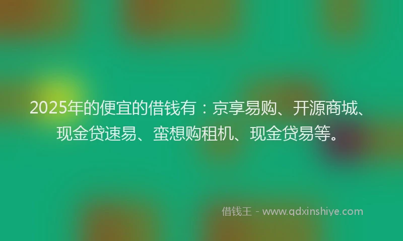 2025年的便宜的借钱有：京享易购、开源商城、现金贷速易、蛮想购租机、现金贷易等。