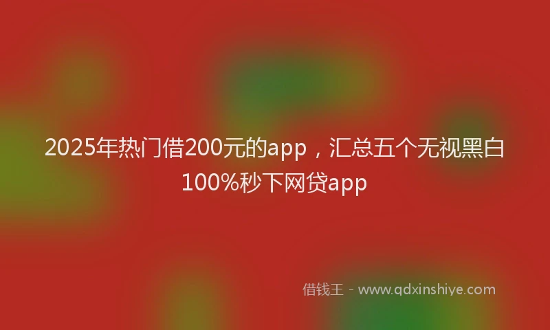 2025年热门借200元的app，汇总五个无视黑白100%秒下网贷app
