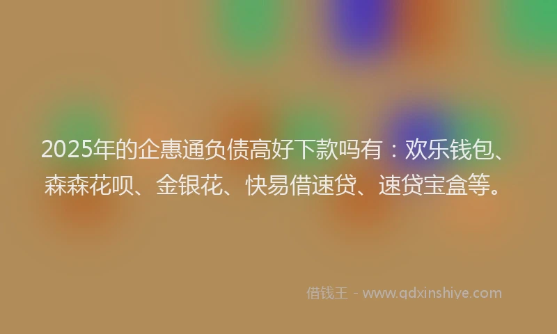 2025年的企惠通负债高好下款吗有：欢乐钱包、森森花呗、金银花、快易借速贷、速贷宝盒等。