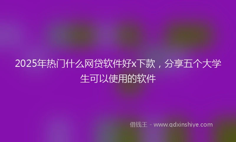 2025年热门什么网贷软件好x下款，分享五个大学生可以使用的软件
