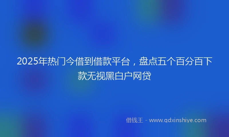 2025年热门今借到借款平台，盘点五个百分百下款无视黑白户网贷