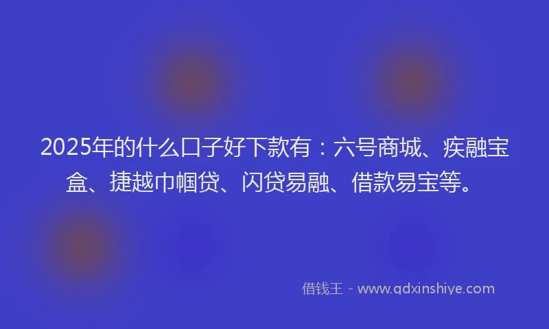 2025年的什么口子好下款有：六号商城、疾融宝盒、捷越巾帼贷、闪贷易融、借款易宝等。