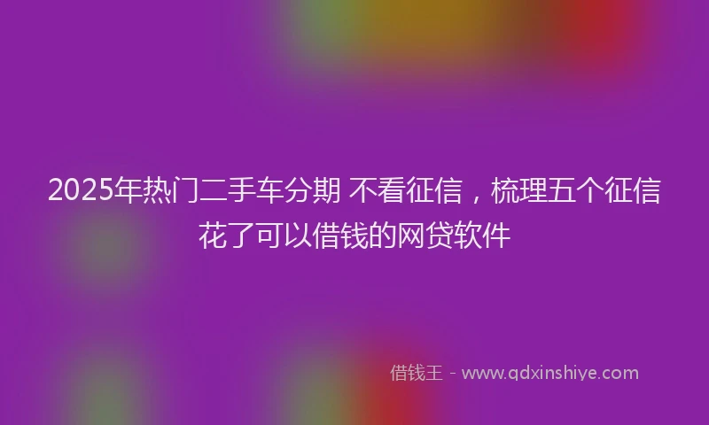 2025年热门二手车分期 不看征信，梳理五个征信花了可以借钱的网贷软件