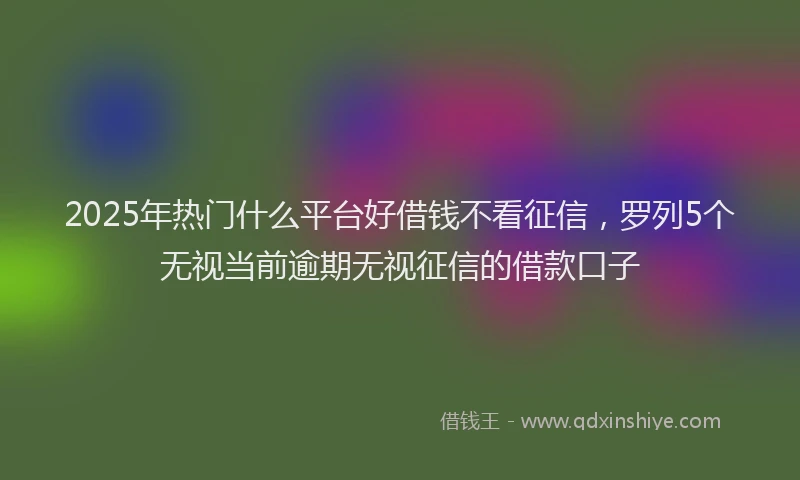 2025年热门什么平台好借钱不看征信，罗列5个无视当前逾期无视征信的借款口子