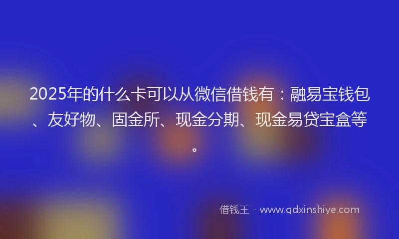 2025年的什么卡可以从微信借钱有：融易宝钱包、友好物、固金所、现金分期、现金易贷宝盒等。