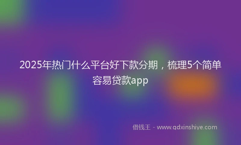 2025年热门什么平台好下款分期，梳理5个简单容易贷款app
