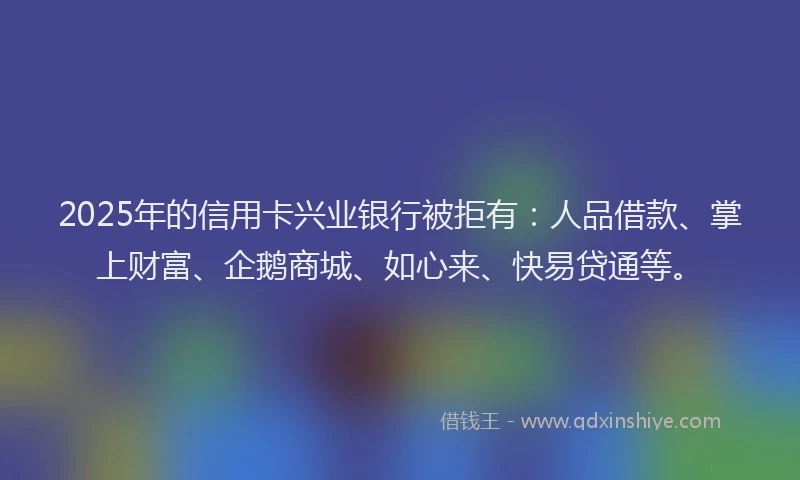 2025年的信用卡兴业银行被拒有：人品借款、掌上财富、企鹅商城、如心来、快易贷通等。