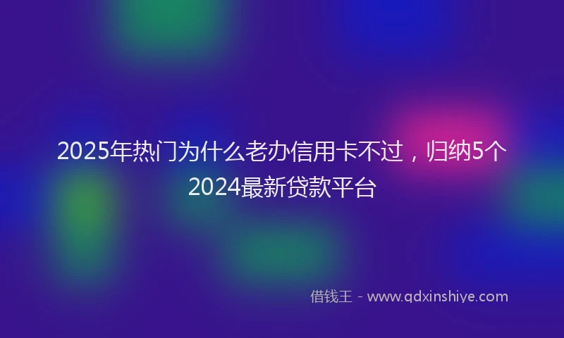 2025年热门为什么老办信用卡不过，归纳5个2024最新贷款平台