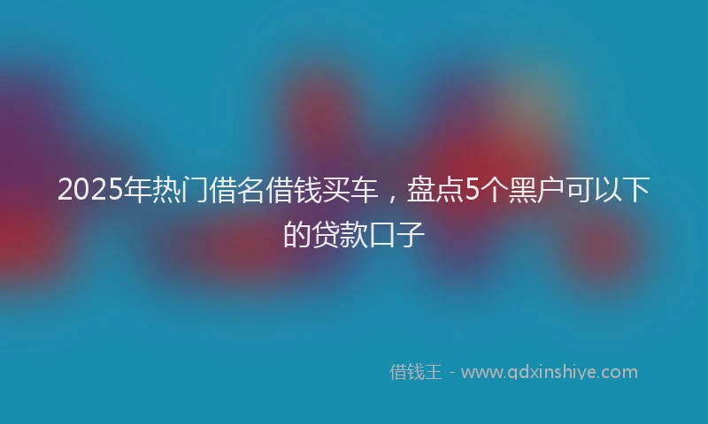 2025年热门借名借钱买车，盘点5个黑户可以下的贷款口子