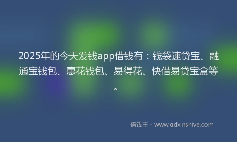 2025年的今天发钱app借钱有：钱袋速贷宝、融通宝钱包、惠花钱包、易得花、快借易贷宝盒等。
