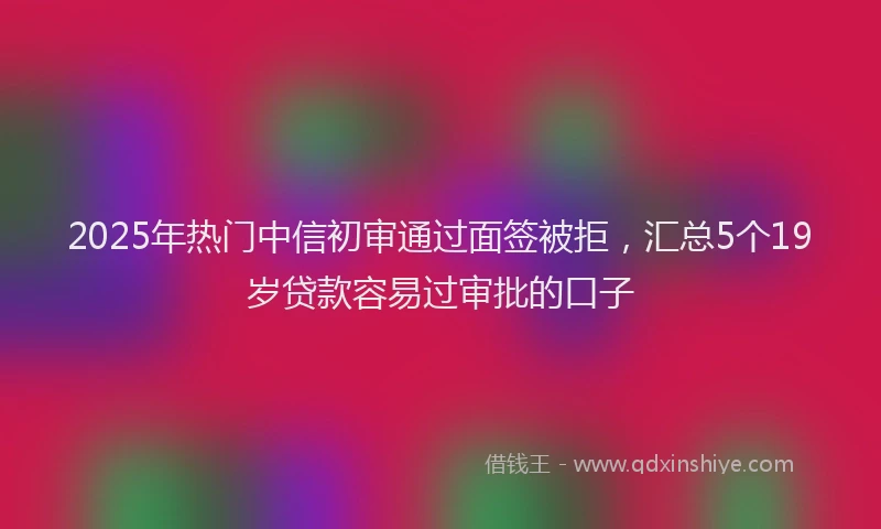 2025年热门中信初审通过面签被拒，汇总5个19岁贷款容易过审批的口子