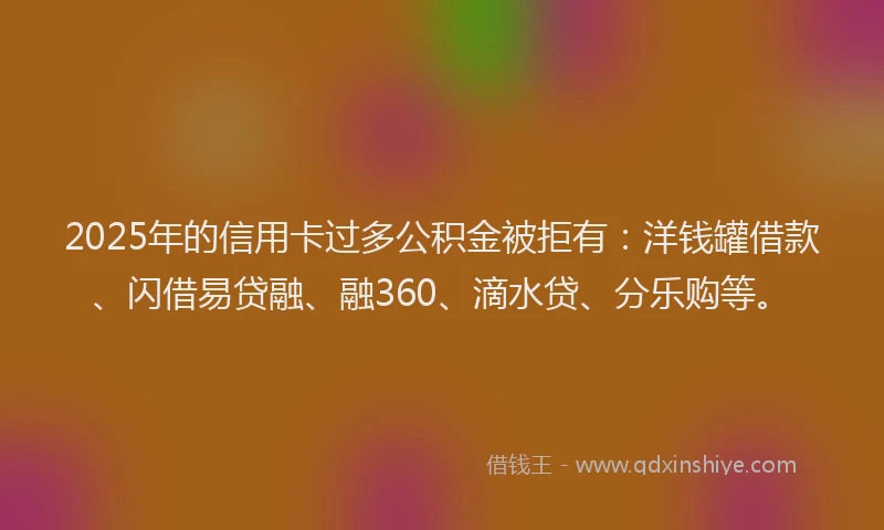 2025年的信用卡过多公积金被拒有：洋钱罐借款、闪借易贷融、融360、滴水贷、分乐购等。