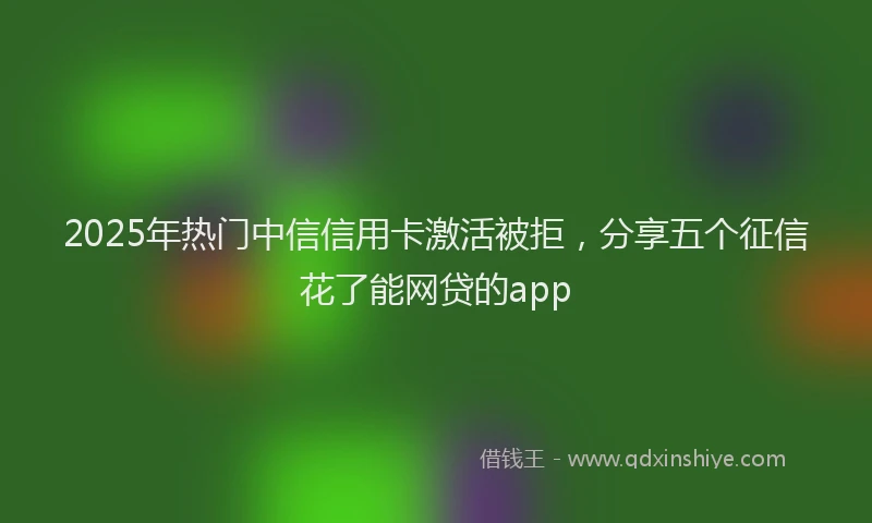 2025年热门中信信用卡激活被拒，分享五个征信花了能网贷的app