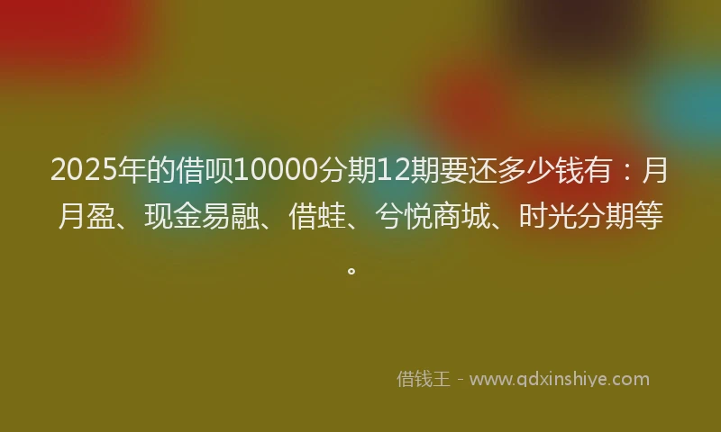 2025年的借呗10000分期12期要还多少钱有：月月盈、现金易融、借蛙、兮悦商城、时光分期等。