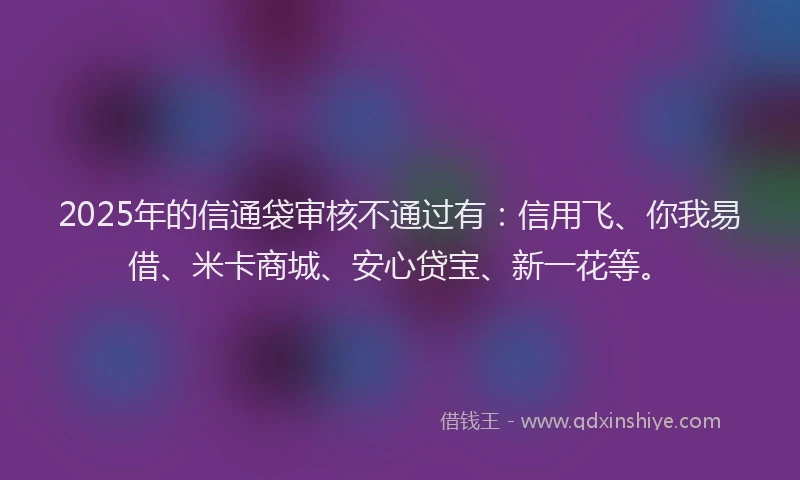 2025年的信通袋审核不通过有：信用飞、你我易借、米卡商城、安心贷宝、新一花等。